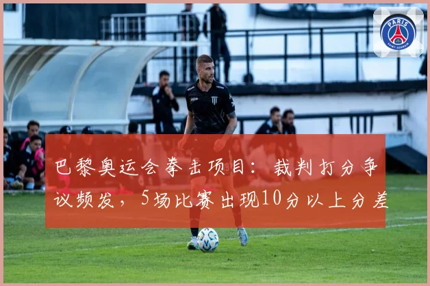 巴黎奥运会拳击项目：裁判打分争议频发，5场比赛出现10分以上分差引业内抗议