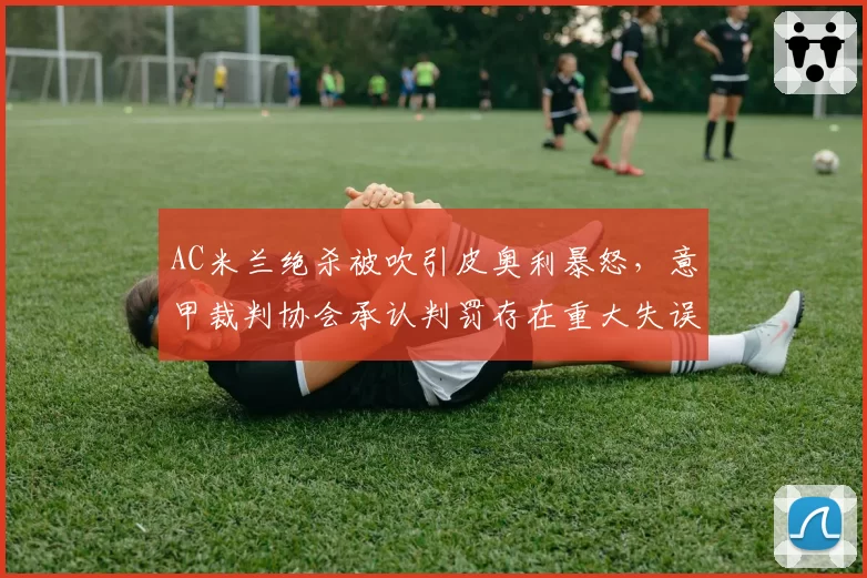 AC米兰绝杀被吹引皮奥利暴怒,意甲裁判协会承认判罚存在重大失误
