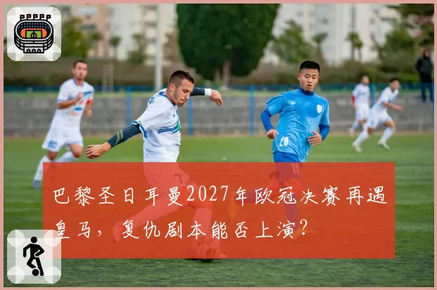 巴黎圣日耳曼2027年欧冠决赛再遇皇马，复仇剧本能否上演？