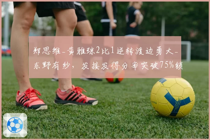 郑思维_黄雅琼2比1逆转渡边勇大_东野有纱,发接发得分率突破75%锁定胜局。