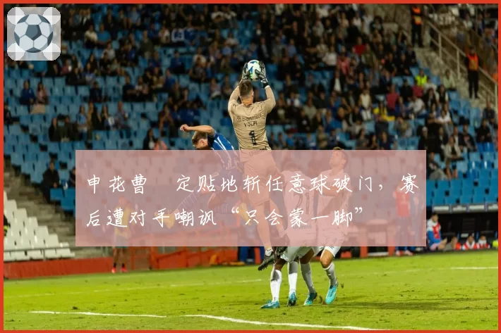 申花曹赟定贴地斩任意球破门，赛后遭对手嘲讽“只会蒙一脚”