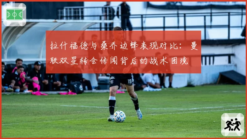 拉什福德与桑乔边锋表现对比：曼联双星转会传闻背后的战术困境