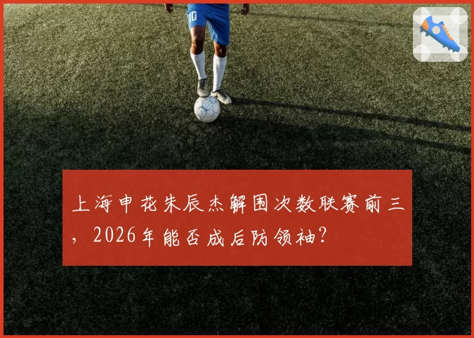 上海申花朱辰杰解围次数联赛前三,2026年能否成后防领袖?