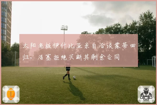 太阳老板伊什比亚亲自洽谈蒙蒂回归,活塞拒绝买断其剩余合同