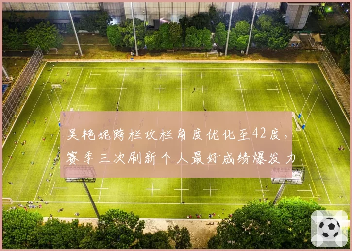 吴艳妮跨栏攻栏角度优化至42度,赛季三次刷新个人最好成绩爆发力提升明显