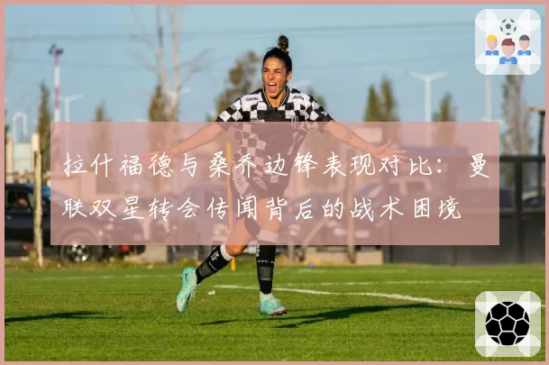 拉什福德与桑乔边锋表现对比：曼联双星转会传闻背后的战术困境