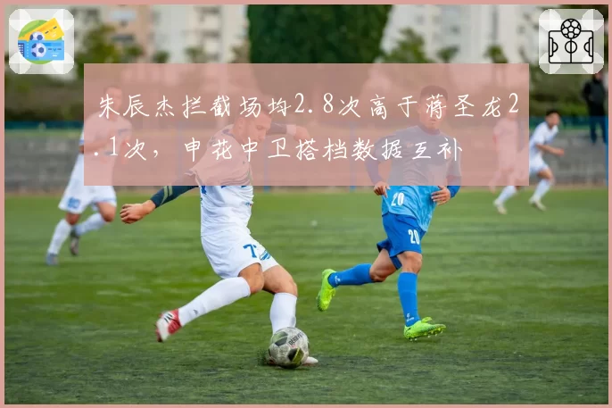 朱辰杰拦截场均2.8次高于蒋圣龙2.1次,申花中卫搭档数据互补