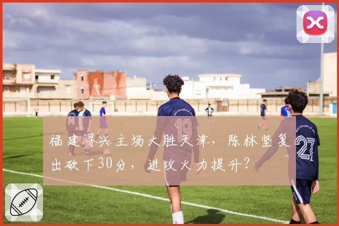 福建浔兴主场大胜天津，陈林坚复出砍下30分，进攻火力提升？
