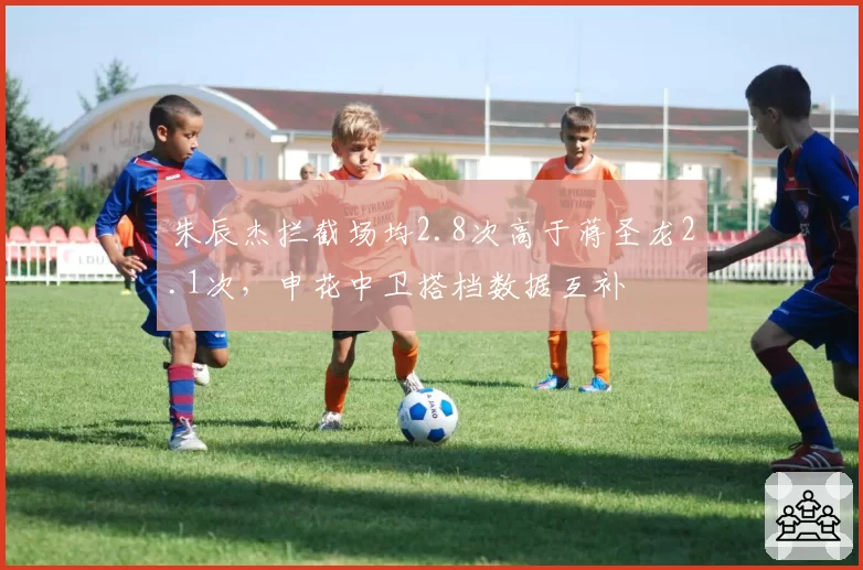 朱辰杰拦截场均2.8次高于蒋圣龙2.1次，申花中卫搭档数据互补