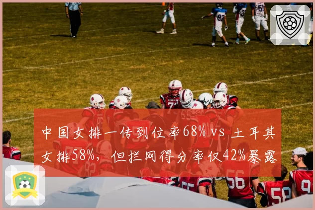 中国女排一传到位率68% vs 土耳其女排58%，但拦网得分率仅42%暴露短板
