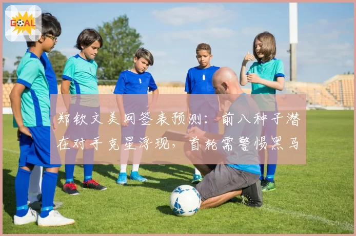 郑钦文美网签表预测：前八种子潜在对手克星浮现，首轮需警惕黑马