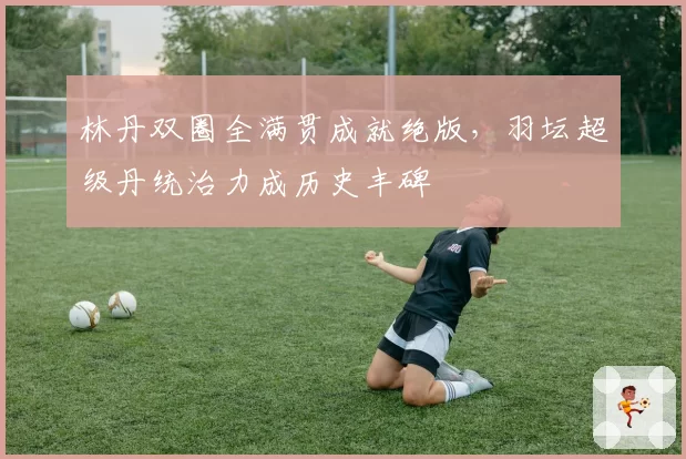 林丹双圈全满贯成就绝版,羽坛超级丹统治力成历史丰碑