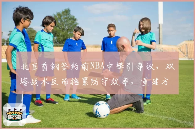 北京首钢签约前NBA中锋引争议，双塔战术反而拖累防守效率，重建方向遭质疑