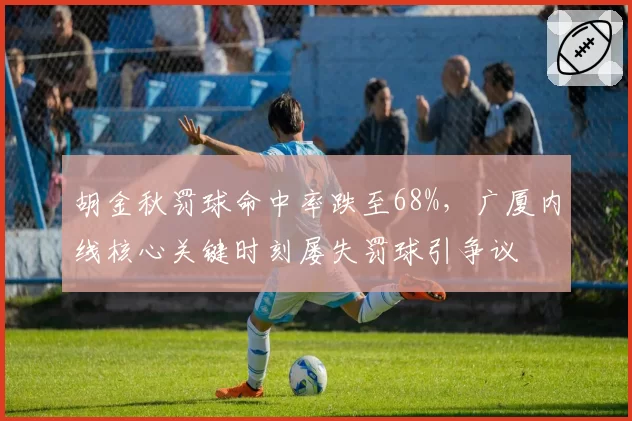 胡金秋罚球命中率跌至68%,广厦内线核心关键时刻屡失罚球引争议