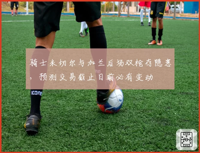 骑士米切尔与加兰后场双枪存隐患,预测交易截止日前必有变动