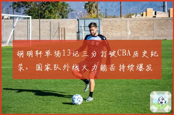胡明轩单场13记三分打破CBA历史纪录，国家队外线火力能否持续爆发？