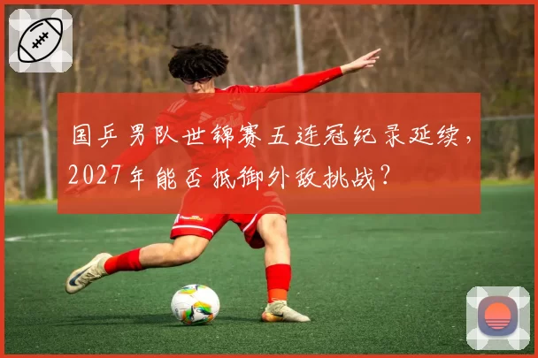 国乒男队世锦赛五连冠纪录延续,2027年能否抵御外敌挑战?