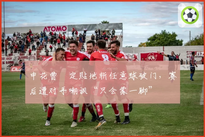 申花曹赟定贴地斩任意球破门,赛后遭对手嘲讽“只会蒙一脚”