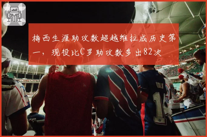 梅西生涯助攻数超越维拉成历史第一，现役比C罗助攻数多出82次