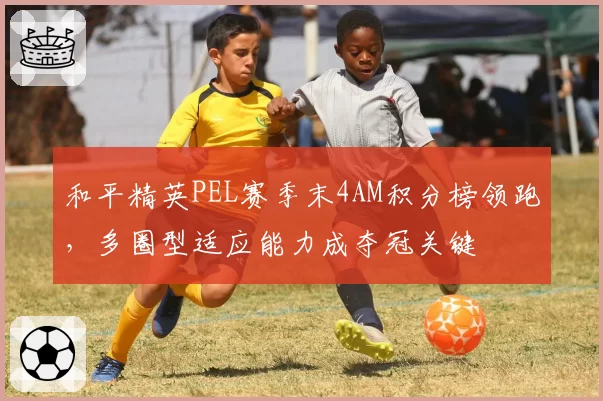 和平精英PEL赛季末4AM积分榜领跑，多圈型适应能力成夺冠关键