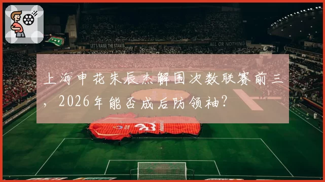 上海申花朱辰杰解围次数联赛前三，2026年能否成后防领袖？