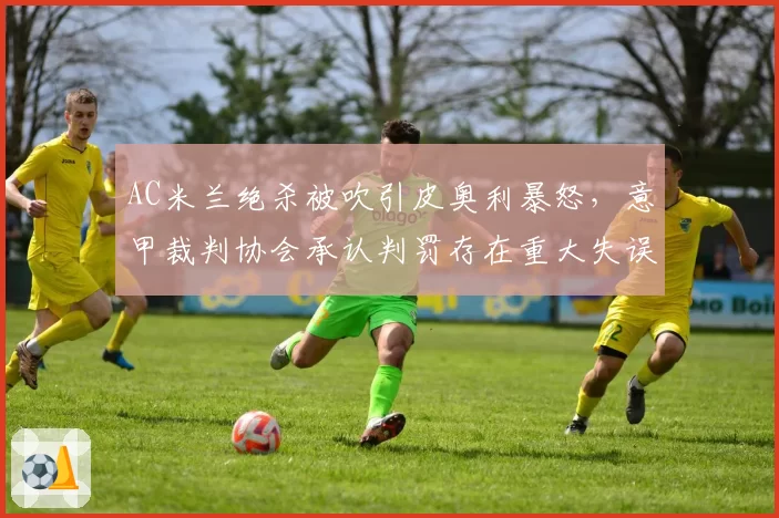 AC米兰绝杀被吹引皮奥利暴怒，意甲裁判协会承认判罚存在重大失误