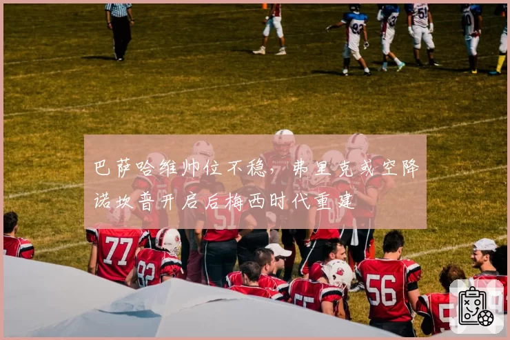 巴萨哈维帅位不稳，弗里克或空降诺坎普开启后梅西时代重建