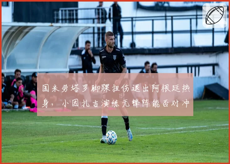 国米劳塔罗脚踝扭伤退出阿根廷热身，小因扎吉演练无锋阵能否对冲核心缺阵风险？