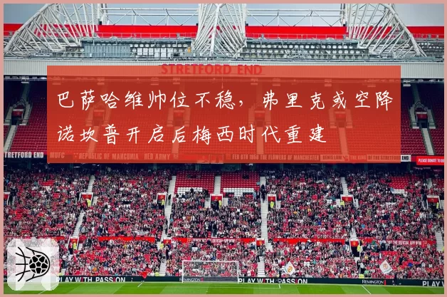 巴萨哈维帅位不稳,弗里克或空降诺坎普开启后梅西时代重建