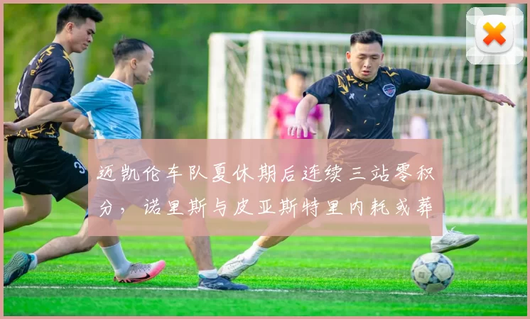 迈凯伦车队夏休期后连续三站零积分，诺里斯与皮亚斯特里内耗或葬送车队冠军？