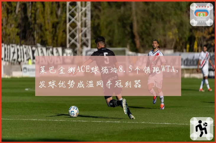 莱巴金娜ACE球场均8.5个领跑WTA，发球优势成温网夺冠利器