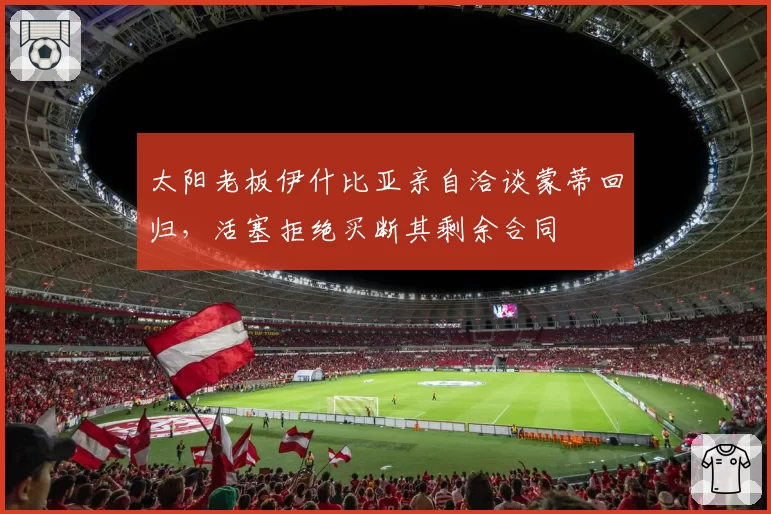 太阳老板伊什比亚亲自洽谈蒙蒂回归，活塞拒绝买断其剩余合同