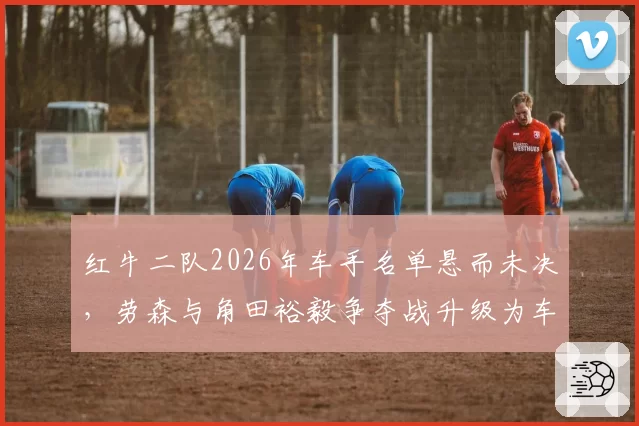 红牛二队2026年车手名单悬而未决，劳森与角田裕毅争夺战升级为车队内耗