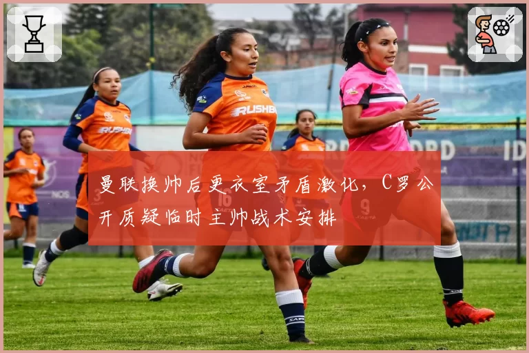 曼联换帅后更衣室矛盾激化，C罗公开质疑临时主帅战术安排