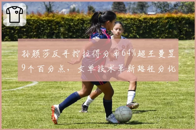 孙颖莎反手拧拉得分率64%超王曼昱9个百分点，女单技术革新路径分化