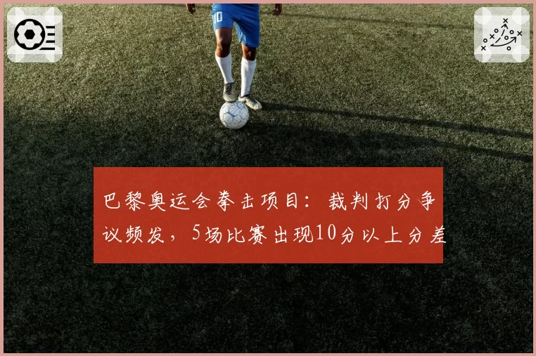 巴黎奥运会拳击项目：裁判打分争议频发，5场比赛出现10分以上分差引业内抗议