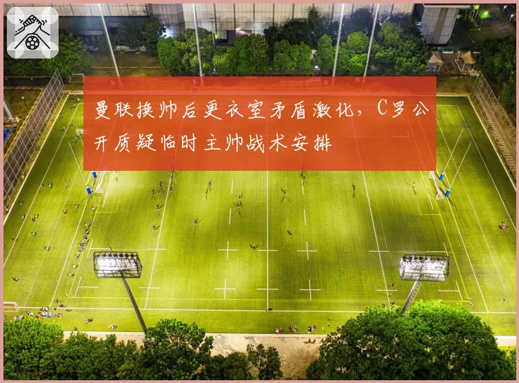 曼联换帅后更衣室矛盾激化,C罗公开质疑临时主帅战术安排