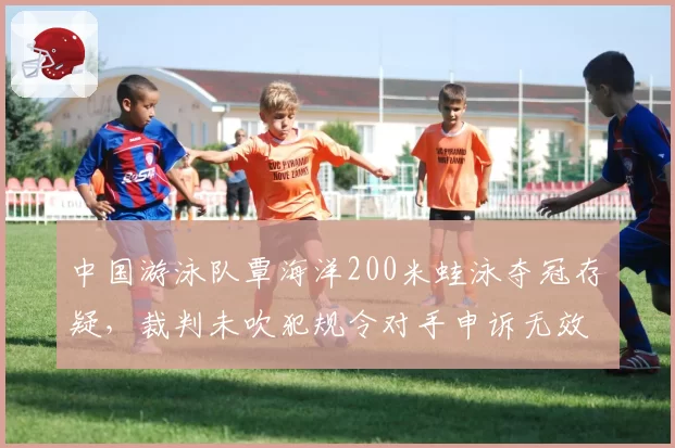中国游泳队覃海洋200米蛙泳夺冠存疑，裁判未吹犯规令对手申诉无效