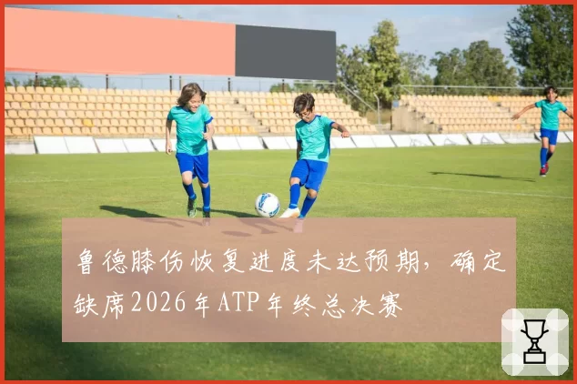 鲁德膝伤恢复进度未达预期，确定缺席2026年ATP年终总决赛