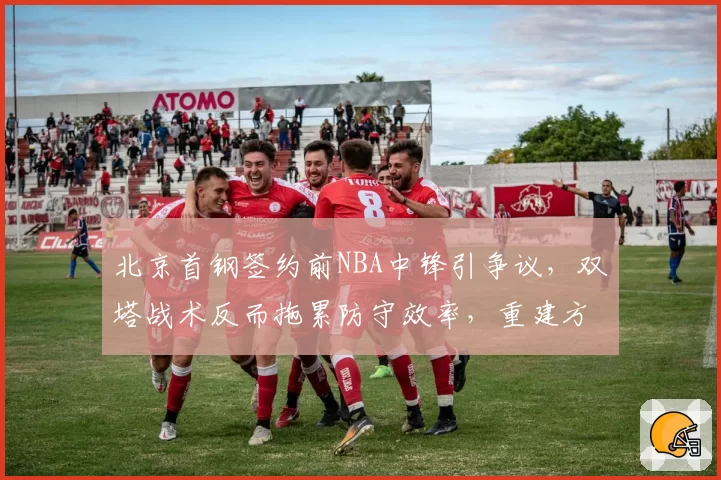 北京首钢签约前NBA中锋引争议，双塔战术反而拖累防守效率，重建方向遭质疑