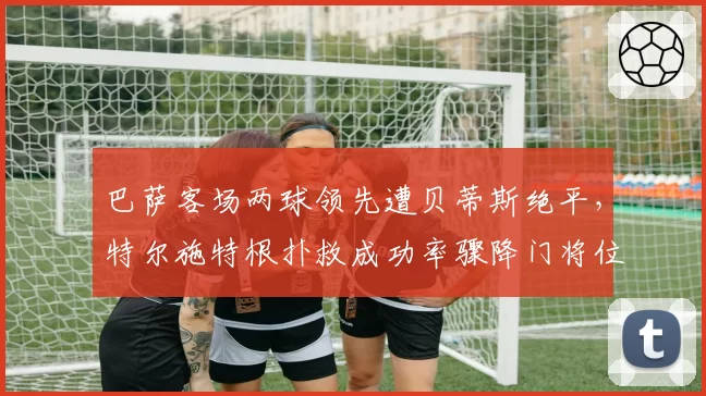 巴萨客场两球领先遭贝蒂斯绝平，特尔施特根扑救成功率骤降门将位置引争议？