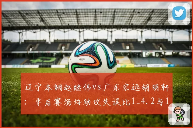 辽宁本钢赵继伟vs广东宏远胡明轩：季后赛场均助攻失误比1_4.2与1_3.8深度对比