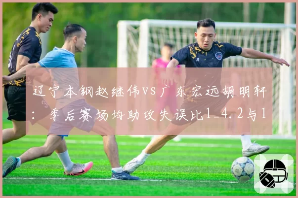 辽宁本钢赵继伟vs广东宏远胡明轩:季后赛场均助攻失误比1_4.2与1_3.8深度对比