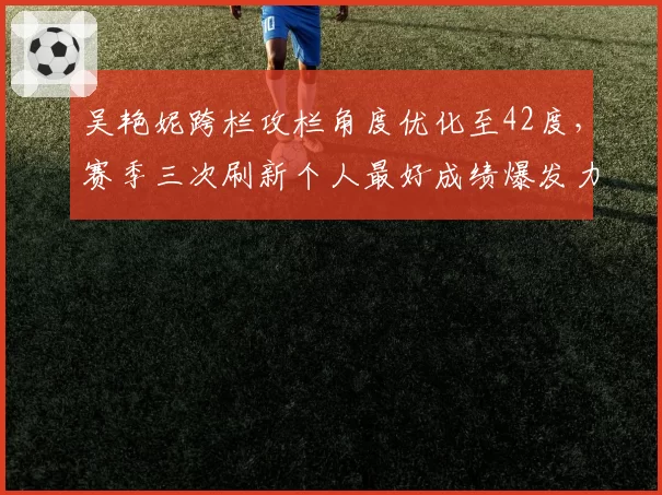 吴艳妮跨栏攻栏角度优化至42度,赛季三次刷新个人最好成绩爆发力提升明显