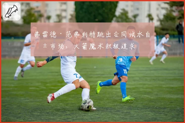 弗雷德·范弗利特跳出合同试水自由市场，火箭魔术积极追求